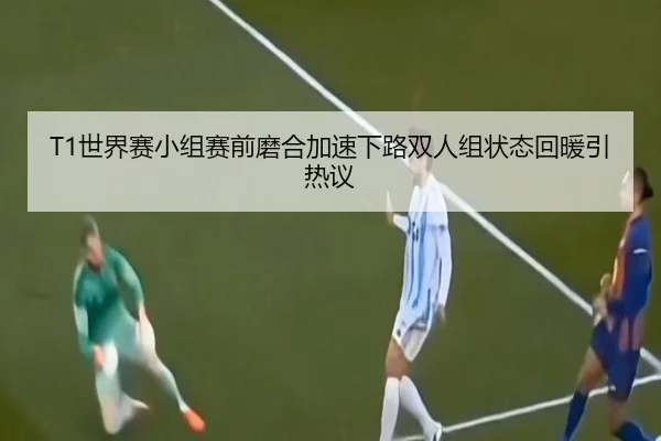 T1世界赛小组赛前磨合加速下路双人组状态回暖引热议